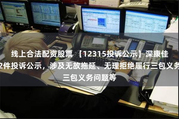 线上合法配资股票 【12315投诉公示】深康佳Ａ新增2件投诉公示，涉及无故拖延、无理拒绝履行三包义务问题等