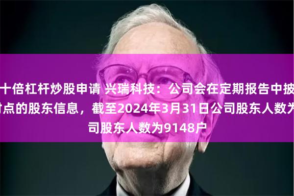 十倍杠杆炒股申请 兴瑞科技：公司会在定期报告中披露相应时点的股东信息，截至2024年3月31日公司股东人数为9148户