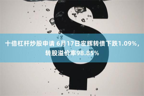 十倍杠杆炒股申请 6月17日宏辉转债下跌1.09%，转股溢价率98.85%