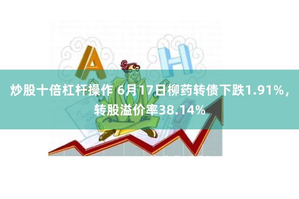 炒股十倍杠杆操作 6月17日柳药转债下跌1.91%，转股溢价率38.14%