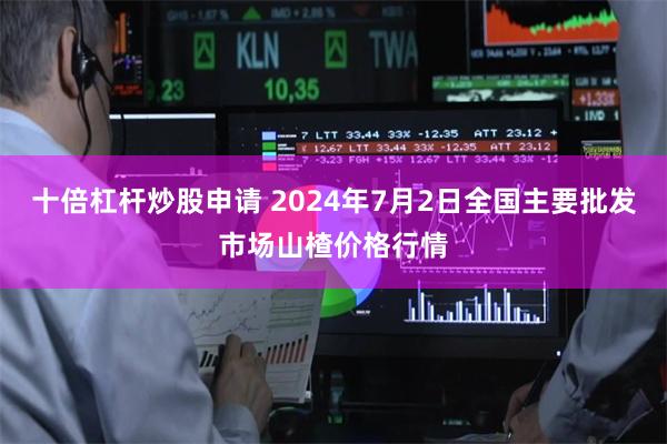 十倍杠杆炒股申请 2024年7月2日全国主要批发市场山楂价格行情