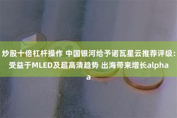 炒股十倍杠杆操作 中国银河给予诺瓦星云推荐评级：受益于MLED及超高清趋势 出海带来增长alpha