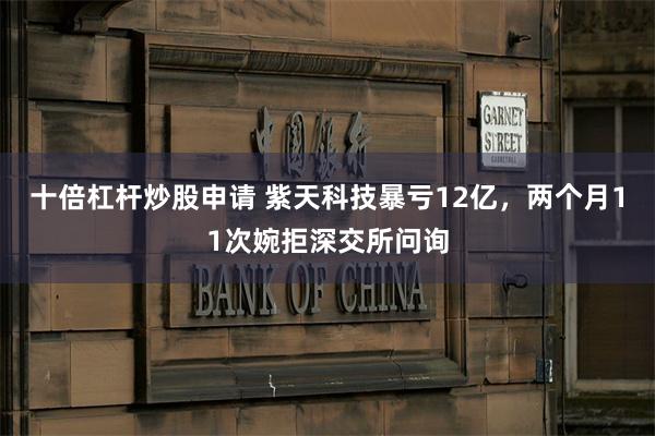 十倍杠杆炒股申请 紫天科技暴亏12亿，两个月11次婉拒深交所问询