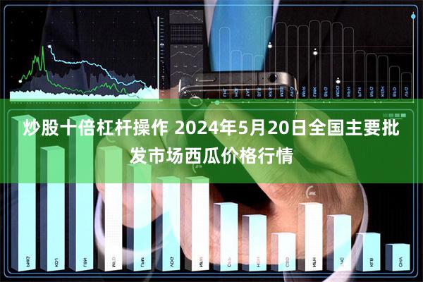 炒股十倍杠杆操作 2024年5月20日全国主要批发市场西瓜价格行情