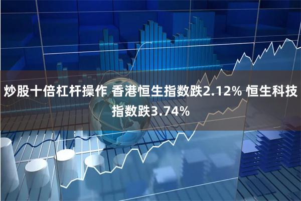 炒股十倍杠杆操作 香港恒生指数跌2.12% 恒生科技指数跌3.74%