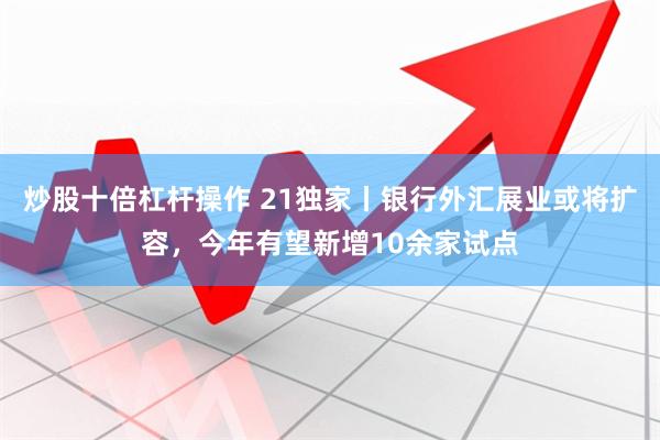 炒股十倍杠杆操作 21独家丨银行外汇展业或将扩容，今年有望新增10余家试点