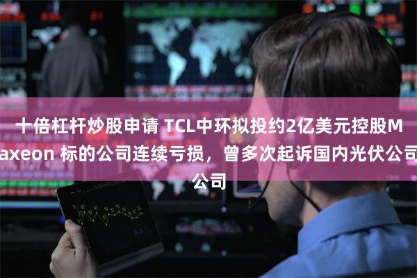 十倍杠杆炒股申请 TCL中环拟投约2亿美元控股Maxeon 标的公司连续亏损，曾多次起诉国内光伏公司