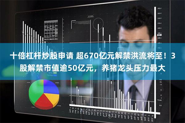 十倍杠杆炒股申请 超670亿元解禁洪流将至！3股解禁市值逾50亿元，养猪龙头压力最大