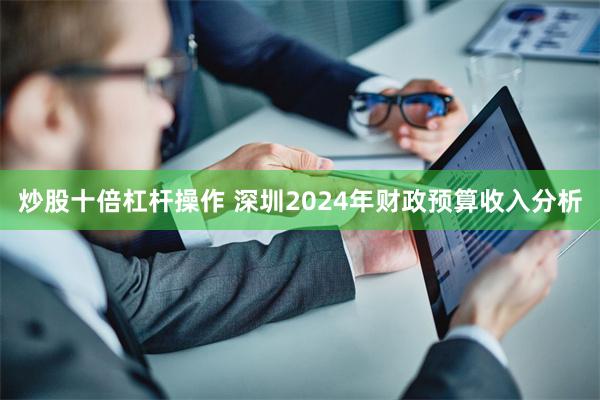 炒股十倍杠杆操作 深圳2024年财政预算收入分析