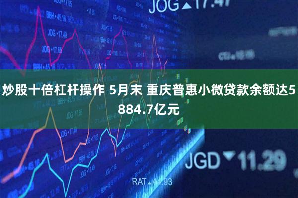 炒股十倍杠杆操作 5月末 重庆普惠小微贷款余额达5884.7亿元