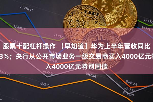 股票十配杠杆操作 【早知道】华为上半年营收同比增长34.3%；央行从公开市场业务一级交易商买入4000亿元特别国债