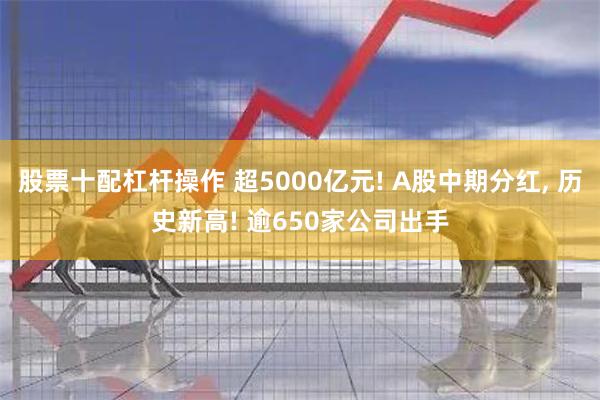 股票十配杠杆操作 超5000亿元! A股中期分红, 历史新高! 逾650家公司出手