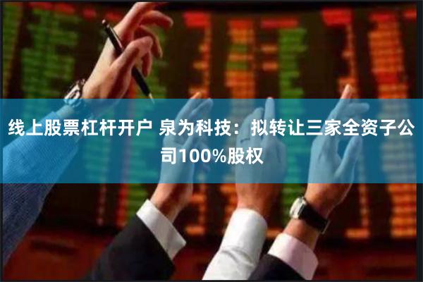 线上股票杠杆开户 泉为科技：拟转让三家全资子公司100%股权