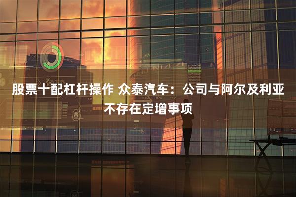 股票十配杠杆操作 众泰汽车：公司与阿尔及利亚不存在定增事