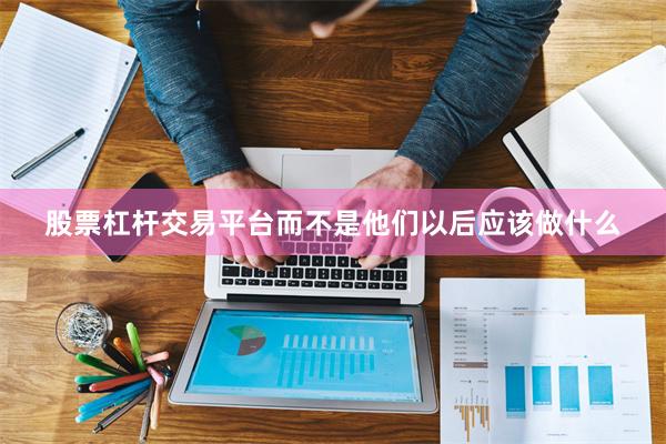 股票杠杆交易平台而不是他们以后应该做什么