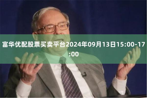 富华优配股票买卖平台2024年09月13日15:00-17:00