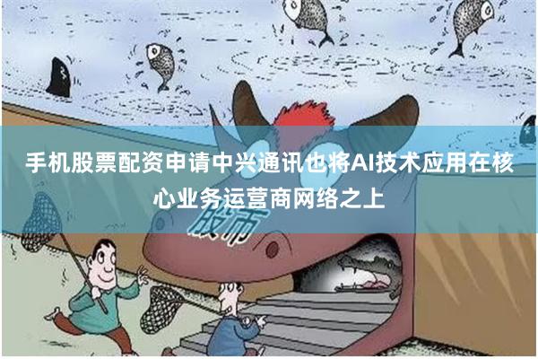 手机股票配资申请中兴通讯也将AI技术应用在核心业务运营商网络之上