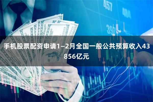 手机股票配资申请1—2月全国一般公共预算收入43856亿元