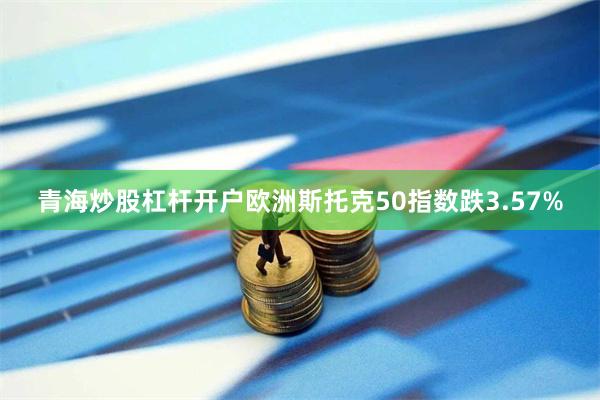 青海炒股杠杆开户欧洲斯托克50指数跌3.57%